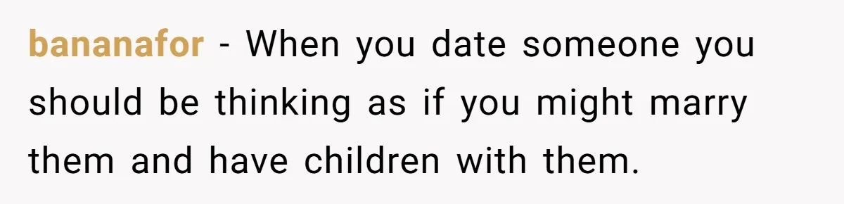 bananafor − When you date someone you should be thinking as if you might marry them and have children with them.