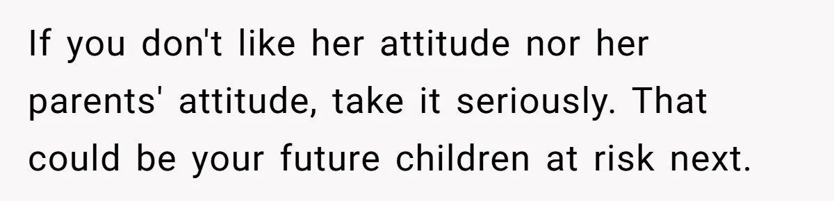 If you don't like her attitude nor her parents' attitude, take it seriously. That could be your future children at risk next.