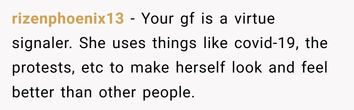 rizenphoenix13 − Your gf is a virtue signaler. She uses things like covid-19, the protests, etc to make herself look and feel better than other people.