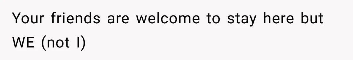 Your friends are welcome to stay here but WE (not I)