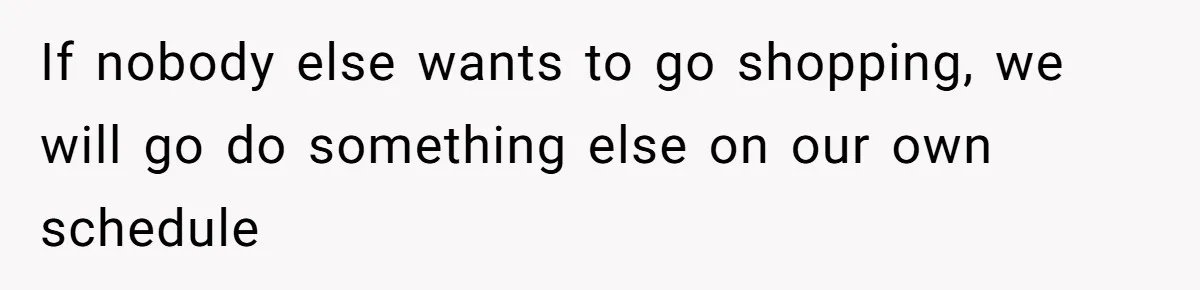 If nobody else wants to go shopping, we will go do something else on our own schedule