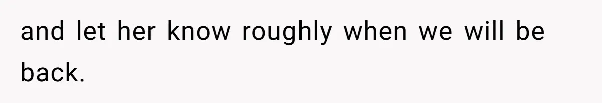and let her know roughly when we will be back.
