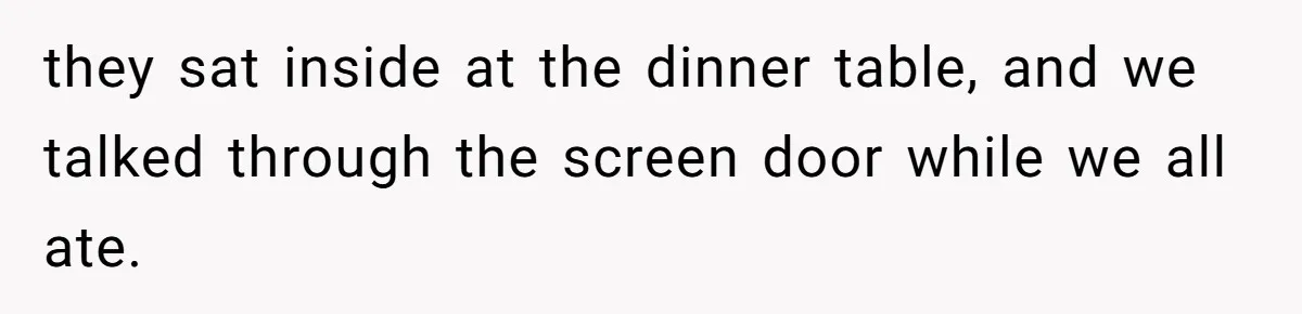 they sat inside at the dinner table, and we talked through the screen door while we all ate.