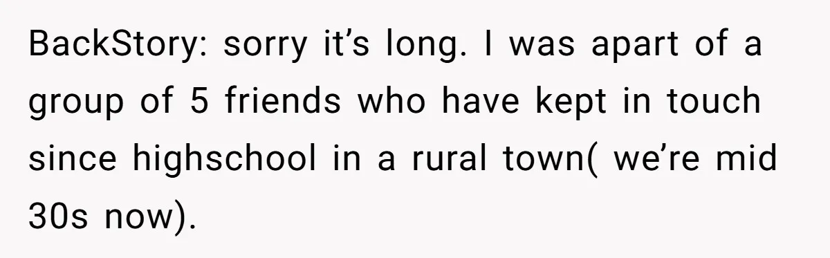 BackStory: sorry it’s long. I was apart of a group of 5 friends who have kept in touch since highschool in a rural town( we’re mid 30s now).