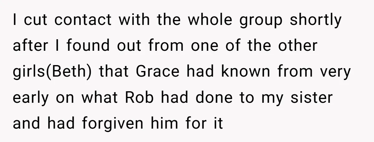 I cut contact with the whole group shortly after I found out from one of the other girls(Beth) that Grace had known from very early on what Rob had done...