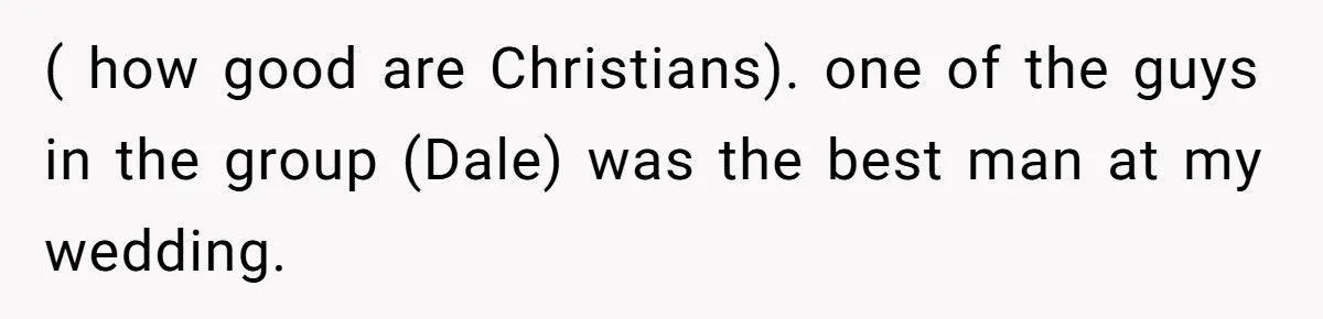 ( how good are Christians). one of the guys in the group (Dale) was the best man at my wedding.
