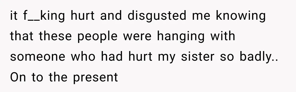 it f__king hurt and disgusted me knowing that these people were hanging with someone who had hurt my sister so badly.. On to the present