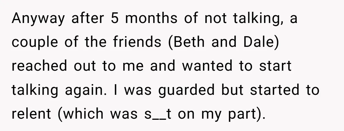 Anyway after 5 months of not talking, a couple of the friends (Beth and Dale) reached out to me and wanted to start talking again. I was guarded but started...