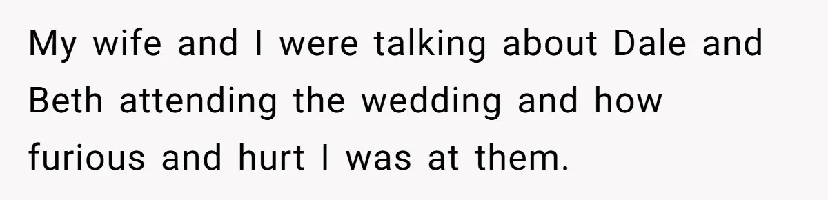 My wife and I were talking about Dale and Beth attending the wedding and how furious and hurt I was at them.