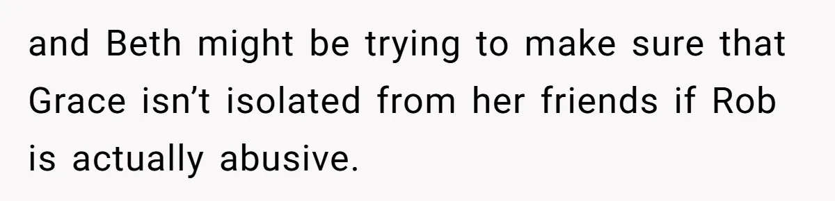 and Beth might be trying to make sure that Grace isn’t isolated from her friends if Rob is actually abusive.