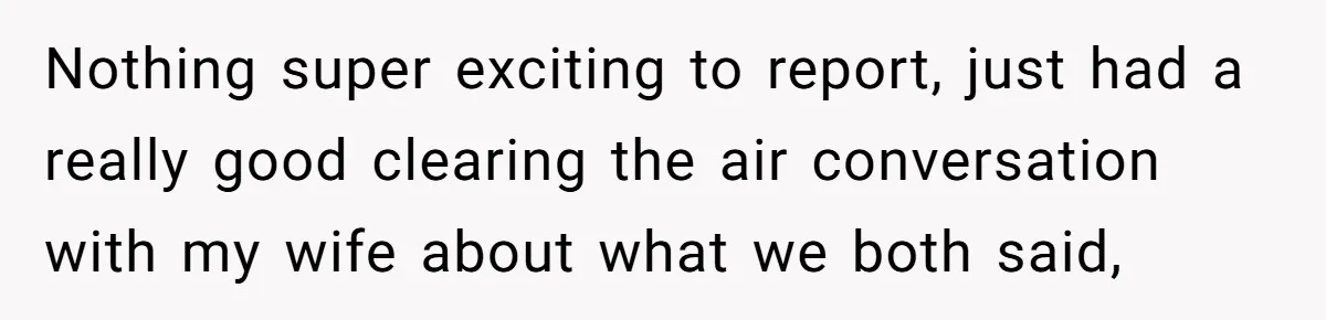 Nothing super exciting to report, just had a really good clearing the air conversation with my wife about what we both said,