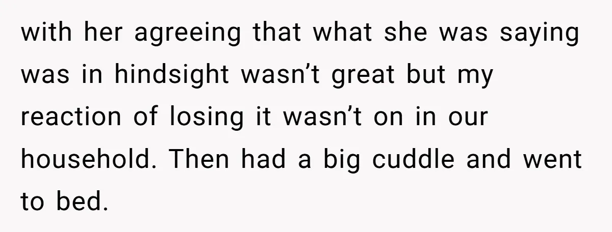 with her agreeing that what she was saying was in hindsight wasn’t great but my reaction of losing it wasn’t on in our household. Then had a big cuddle and...