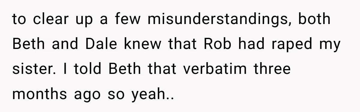 to clear up a few misunderstandings, both Beth and Dale knew that Rob had raped my sister. I told Beth that verbatim three months ago so yeah..