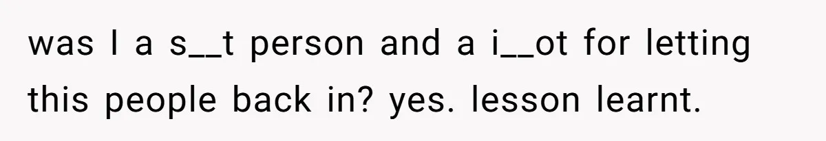 was I a s__t person and a i__ot for letting this people back in? yes. lesson learnt.