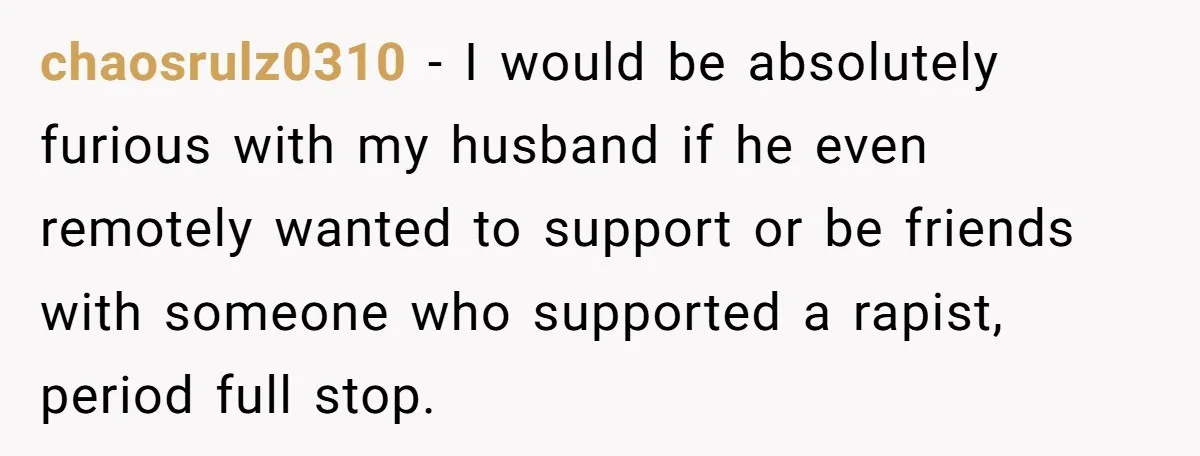 chaosrulz0310 − I would be absolutely furious with my husband if he even remotely wanted to support or be friends with someone who supported a rapist, period full stop.