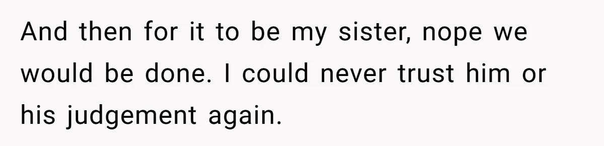 And then for it to be my sister, nope we would be done. I could never trust him or his judgement again.