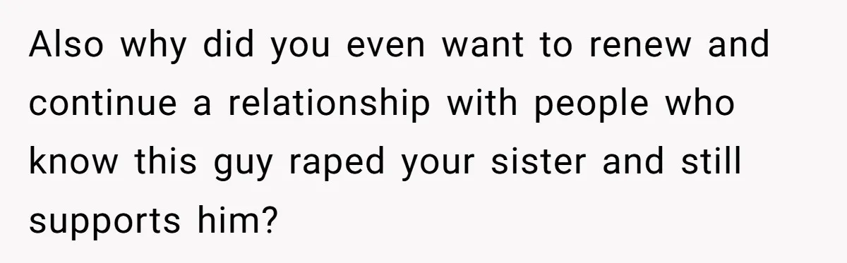Also why did you even want to renew and continue a relationship with people who know this guy raped your sister and still supports him?