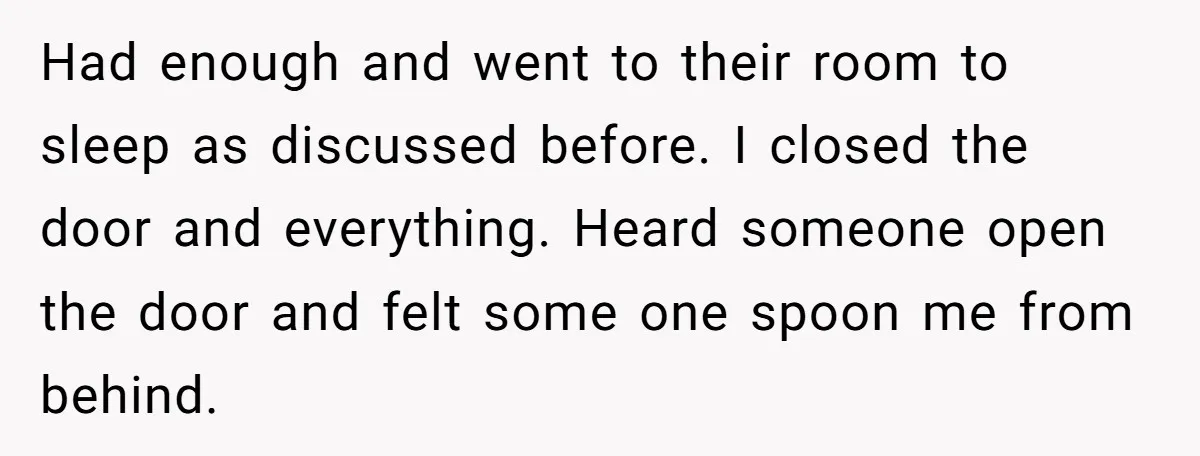 Had enough and went to their room to sleep as discussed before. I closed the door and everything. Heard someone open the door and felt some one spoon me from...