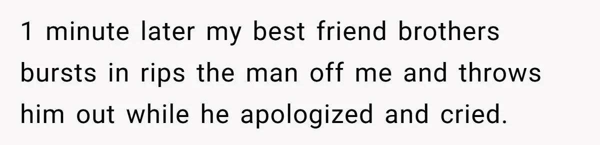 1 minute later my best friend brothers bursts in rips the man off me and throws him out while he apologized and cried.