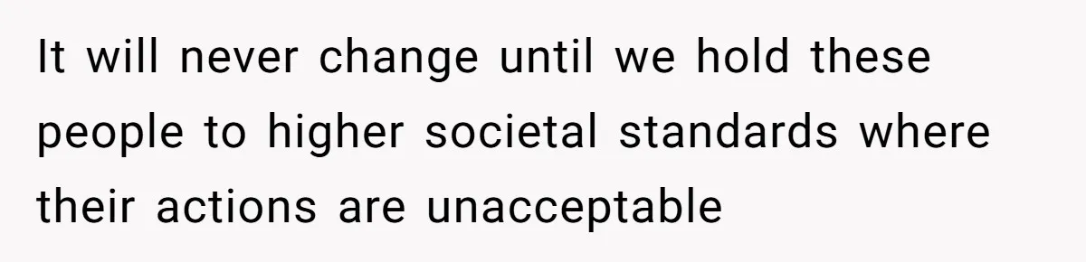It will never change until we hold these people to higher societal standards where their actions are unacceptable