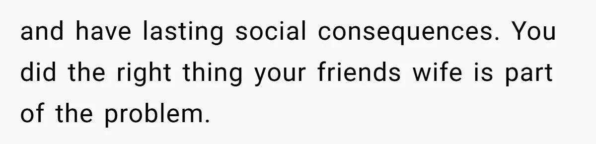 and have lasting social consequences. You did the right thing your friends wife is part of the problem.