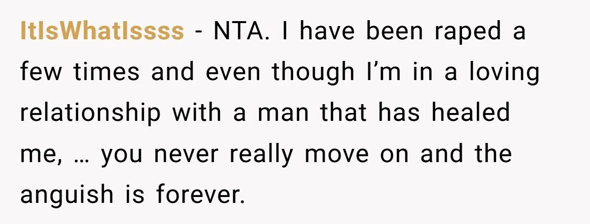 ItIsWhatIssss − NTA. I have been raped a few times and even though I’m in a loving relationship with a man that has healed me, … you never really move...