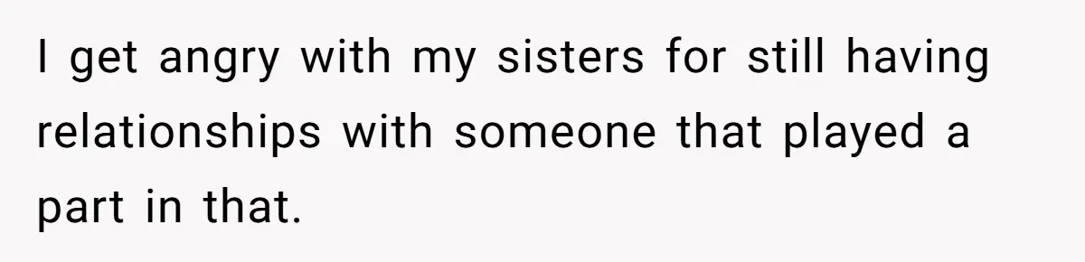 I get angry with my sisters for still having relationships with someone that played a part in that.