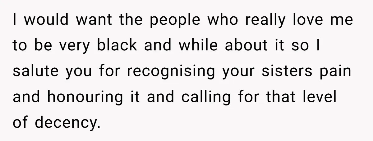 I would want the people who really love me to be very black and while about it so I salute you for recognising your sisters pain and honouring it and...