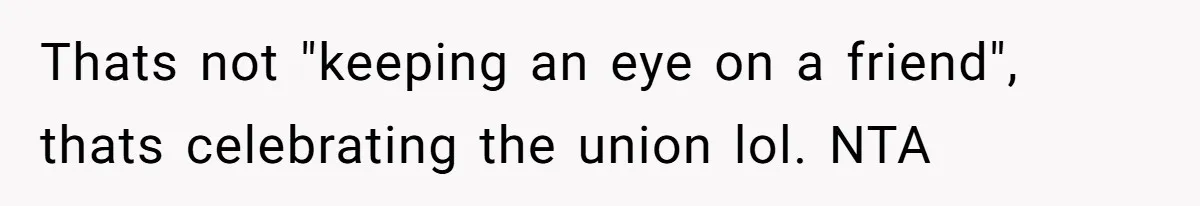Thats not "keeping an eye on a friend", thats celebrating the union lol. NTA
