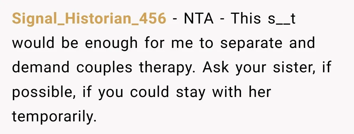Signal_Historian_456 − NTA - This s__t would be enough for me to separate and demand couples therapy. Ask your sister, if possible, if you could stay with her temporarily.