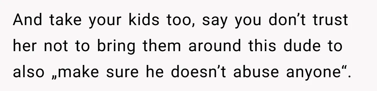 And take your kids too, say you don’t trust her not to bring them around this dude to also „make sure he doesn’t abuse anyone“.