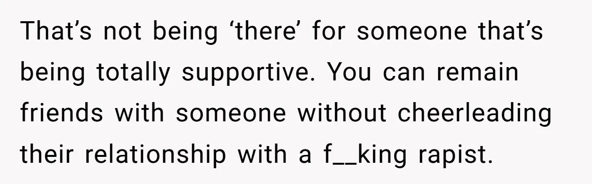 That’s not being ‘there’ for someone that’s being totally supportive. You can remain friends with someone without cheerleading their relationship with a f__king rapist.
