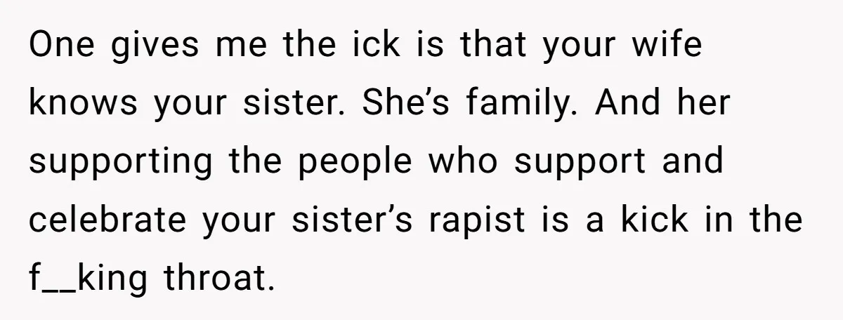 One gives me the ick is that your wife knows your sister. She’s family. And her supporting the people who support and celebrate your sister’s rapist is a kick in...