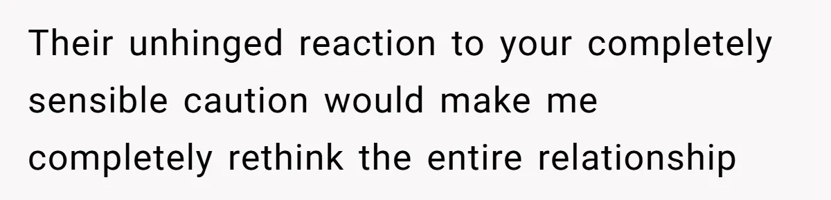 Their unhinged reaction to your completely sensible caution would make me completely rethink the entire relationship