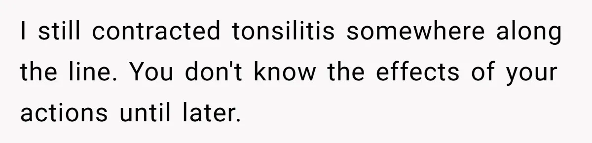 I still contracted tonsilitis somewhere along the line. You don't know the effects of your actions until later.