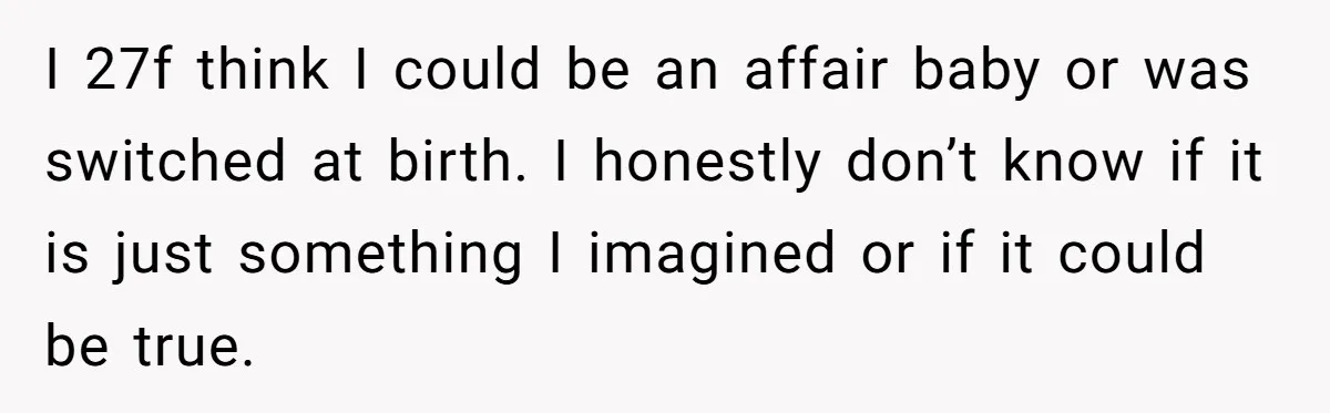 I 27f think I could be an affair baby or was switched at birth. I honestly don’t know if it is just something I imagined or if it could be...