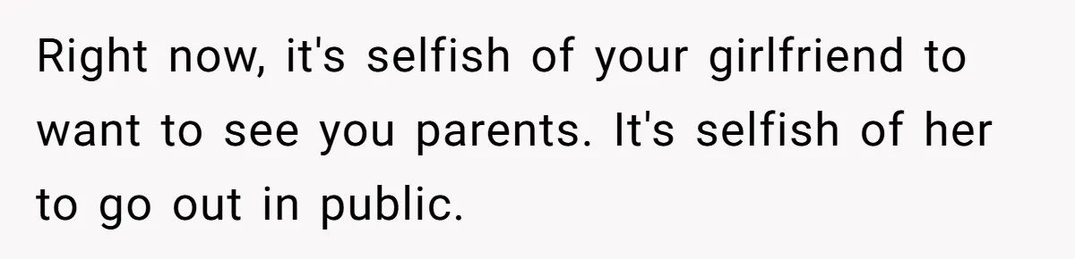 Right now, it's selfish of your girlfriend to want to see you parents. It's selfish of her to go out in public.