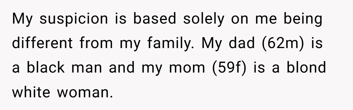 My suspicion is based solely on me being different from my family. My dad (62m) is a black man and my mom (59f) is a blond white woman.