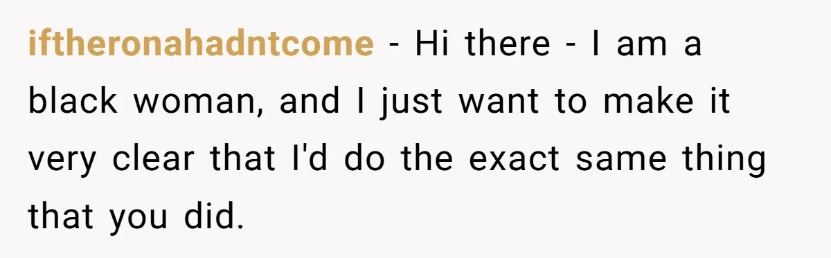 iftheronahadntcome − Hi there - I am a black woman, and I just want to make it very clear that I'd do the exact same thing that you did.