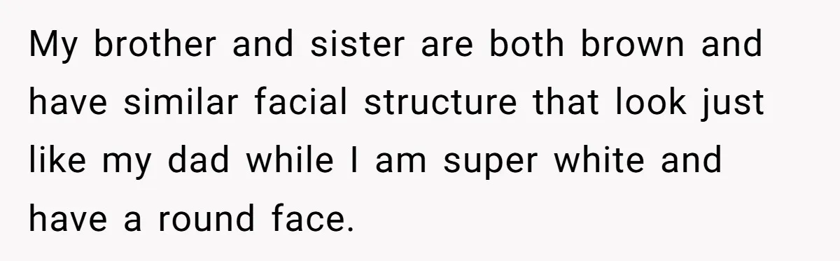 My brother and sister are both brown and have similar facial structure that look just like my dad while I am super white and have a round face.