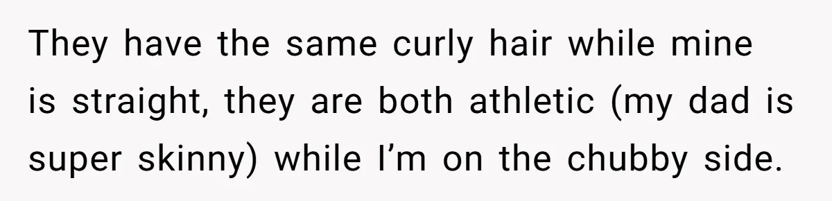 They have the same curly hair while mine is straight, they are both athletic (my dad is super skinny) while I’m on the chubby side.