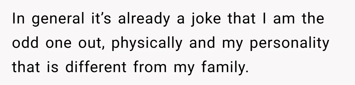 In general it’s already a joke that I am the odd one out, physically and my personality that is different from my family.