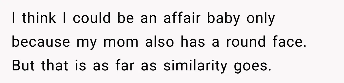 I think I could be an affair baby only because my mom also has a round face. But that is as far as similarity goes.