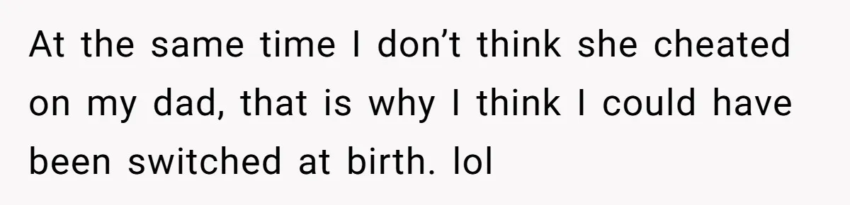 At the same time I don’t think she cheated on my dad, that is why I think I could have been switched at birth. lol