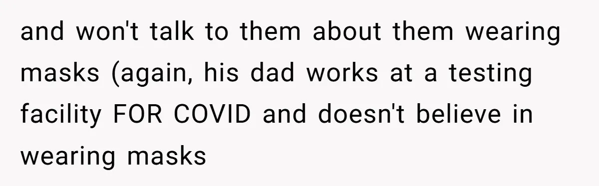 and won't talk to them about them wearing masks (again, his dad works at a testing facility FOR COVID and doesn't believe in wearing masks