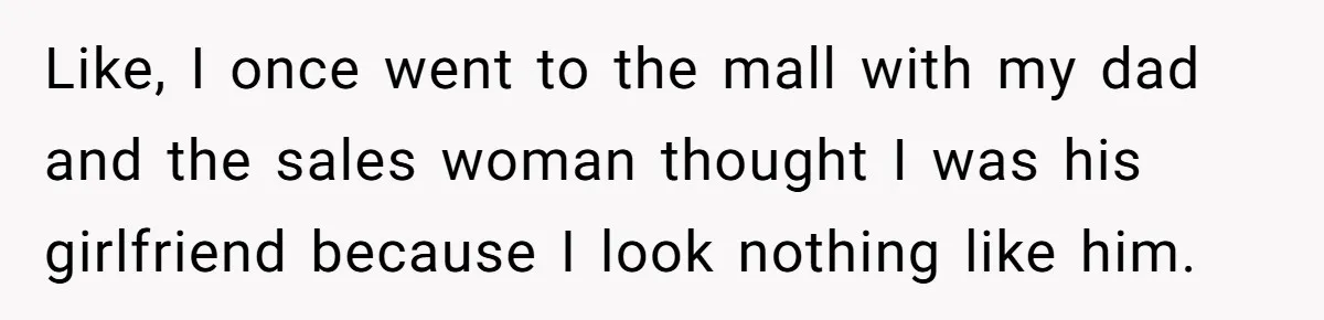 Like, I once went to the mall with my dad and the sales woman thought I was his girlfriend because I look nothing like him.