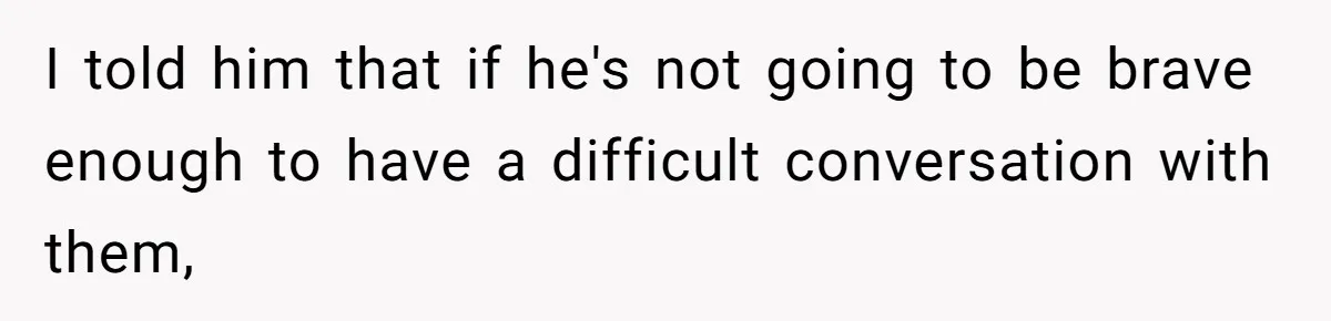I told him that if he's not going to be brave enough to have a difficult conversation with them,