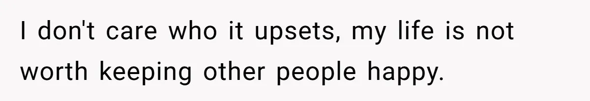 I don't care who it upsets, my life is not worth keeping other people happy.