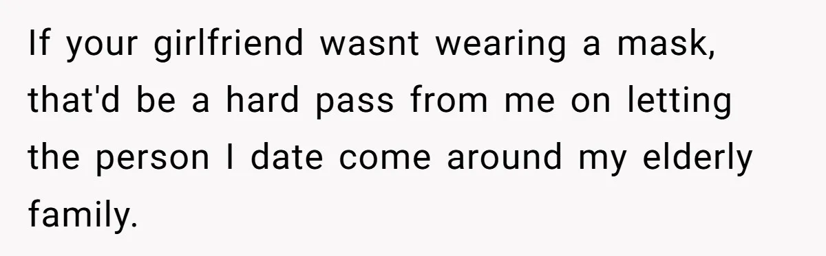 If your girlfriend wasnt wearing a mask, that'd be a hard pass from me on letting the person I date come around my elderly family.