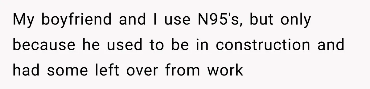 My boyfriend and I use N95's, but only because he used to be in construction and had some left over from work